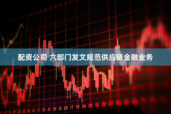 配资公司 六部门发文规范供应链金融业务