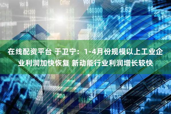 在线配资平台 于卫宁：1-4月份规模以上工业企业利润加快恢复 新动能行业利润增长较快