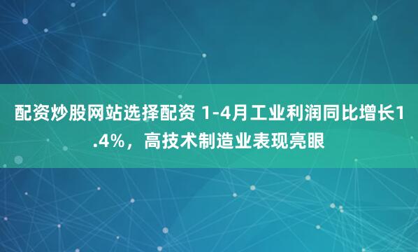 配资炒股网站选择配资 1-4月工业利润同比增长1.4%，高技术制造业表现亮眼