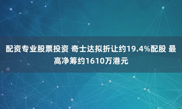 配资专业股票投资 奇士达拟折让约19.4%配股 最高净筹约1610万港元