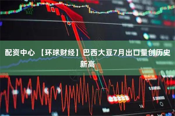 配资中心 【环球财经】巴西大豆7月出口量创历史新高