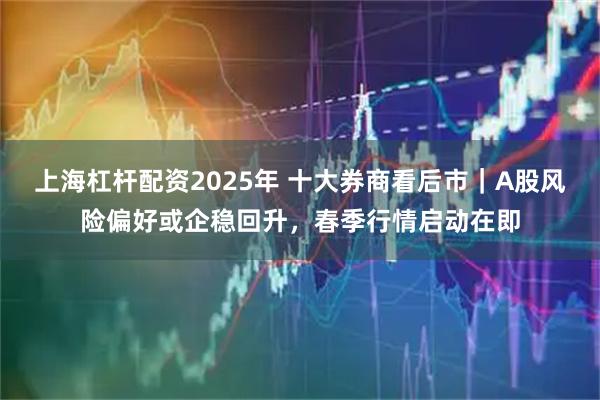 上海杠杆配资2025年 十大券商看后市｜A股风险偏好或企稳回升，春季行情启动在即
